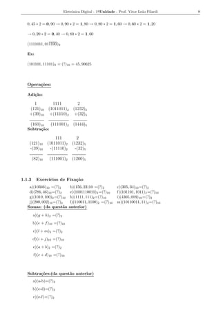 Eletrˆnica Digital - 1a Unidade - Prof. Vitor Le˜o Filardi
                                o                                          a            8


   0, 45 ∗ 2 = 0, 90 → 0, 90 ∗ 2 = 1, 80 → 0, 80 ∗ 2 = 1, 60 → 0, 60 ∗ 2 = 1, 20

   → 0, 20 ∗ 2 = 0, 40 → 0, 80 ∗ 2 = 1, 60

   (1111011, 011100)2

   Ex:

   (101101, 11101)2 = (?)10 = 45, 90625




   Opera¸oes:
        c˜

   Adi¸ao:
      c˜

      1            1111            2
    (121)10      (1011011)2      (1232)5
    +(39)10       +(11110)2       +(32)5

     (160)10      (111001)2      (1444)5
   Subtra¸ao:
         c˜

                      111          2
    (121)10      (1011011)2     (1232)5
    -(39)10        -(11110)2      -(32)5

        (82)10    (111001)2     (1200)5



1.1.3     Exerc´
               ıcios de Fixa¸˜o
                            ca
    a)(10346)10 =(?)2           b)(156, 23)10 =(?)2        c)(305, 34)10 =(?)2
    d)(786, 46)10 =(?)2         e)(1001110011)2 =(?)10     f)(101101, 1011)2 =(?)10
    g)(1010, 100)2 =(?)10       h)(1111, 111)2 =(?)10      i)(4305, 009)10 =(?)2
    j)(200, 002)10 =(?)2        l)(110011, 1100)2 =(?)10   m)(10110011, 11)2 =(?)10
   Somas: (da quest˜o   a      anterior)

        a)(g + h)2 =(?)2
        b)(e + f )10 =(?)10
        c)(l + m)2 =(?)2
        d)(i + j)10 =(?)10
        e)(a + b)2 =(?)2
        f)(c + d)10 =(?)10



   Subtra¸oes:(da quest˜o anterior)
         c˜            a
        a)(a-b)=(?)2
        b)(c-d)=(?)2
        c)(e-f)=(?)2
 