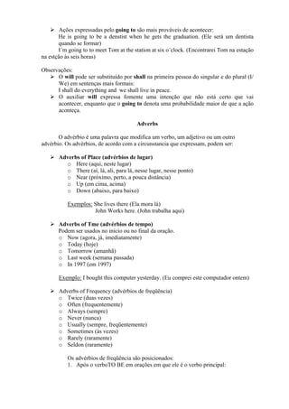 Ações expressadas pelo going to são mais prováveis de acontecer:
He is going to be a denstist when he gets the graduation. (Ele será um dentista
quando se formar)
I´m going to to meet Tom at the station at six o´clock. (Encontrarei Tom na estação
na estção às seis horas)
Observações:
O will pode ser substituído por shall na primeira pessoa do singular e do plural (I/
We) em sentenças mais formais:
I shall do everything and we shall live in peace.
O auxiliar will expressa fomente uma intenção que não está certo que vai
acontecer, enquanto que o going to denota uma probabilidade maior de que a ação
aconteça.
Adverbs
O advérbio é uma palavra que modifica um verbo, um adjetivo ou um outro
advérbio. Os advérbios, de acordo com a circunstancia que expressam, podem ser:
Adverbs of Place (advérbios de lugar)
o Here (aqui, neste lugar)
o There (aí, lá, ali, para lá, nesse lugar, nesse ponto)
o Near (próximo, perto, a pouca distância)
o Up (em cima, acima)
o Down (abaixo, para baixo)
Exemplos: She lives there (Ela mora lá)
John Works here. (John trabalha aqui)
Adverbs of Tme (advérbios de tempo)
Podem ser usados no início ou no final da oração.
o Now (agora, já, imediatamente)
o Today (hoje)
o Tomorrow (amanhã)
o Last week (semana passada)
o In 1997 (em 1997)
Exemplo: I bought this computer yesterday. (Eu comprei este computador ontem)
Adverbs of Frequency (advérbios de freqüência)
o Twice (duas vezes)
o Often (frequentemente)
o Always (sempre)
o Never (nunca)
o Usually (sempre, freqüentemente)
o Sometimes (às vezes)
o Rarely (raramente)
o Seldon (raramente)
Os advérbios de freqüência são posicionados:
1. Após o verboTO BE em orações em que ele é o verbo principal:

 
