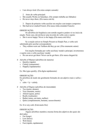 o I am always tired. (Eu estou sempre cansado)
2. Antes do verbo principal:
o She usually Works on Saturdays. (Ele sempre trabalha aos Sábados)
o He never stays there. (Ele nunca está lá)
3. Depois do primeiro verbo auxiliar em orações com tempos compostos:
o She had never studied French. (Ela nunca tinha estudado Francês)
OBSERVAÇÃO:
Os advérbios de freqüência com sentido negativo podem vir no início da
oração. Neste caso, deverá haver uma inversão do verbo com o sujeito:
o She is never happy/ Never is she happy.(Ela nunca está feliz)
Se a oração estiver no Simple Present ou Simple Past, o verbo será
substituído pelo auxiliar correspondente:
o They seldom went out/ Seldom did they go out. (Eles raramente saíam)
Em orações formadas por verbo auxiliary/ modal e principal, inverteremos
o sujeito com o verbo auxiliary/ modal:
o He can never get there/ Never can he get there. (Ele nunca chegará lá)
Adverbs of Manner (advérbios de maneira)
o Quickly (rápido)
o Calmly (camamente)
o Happily (rapidamente)
Ex: She types quickly. (Ela digita rapidamente)
OBSERVAÇÃO:
Os advérbios de modo são geralmente formados de um adjetivo mais o sufixo –
“ly”:
o calm + ly = calmly
Adverbs of Degree (advérbios de intensidade)
o Too (muito, demais)
o Very (bastante, muito)
o Almost (quase, perto)
o Really (realmente)
o Rather (antes, um tanto, melhor)
o Quite (completamente, bastante, razoavelmente)
Ex: It is very cold. (Está muito frio)
OBSERVAÇÃO:
Alguns advérbios mantêm a mesma forma dos adjetivos dos quais são
derivados:
o Far (longe)
o Low (baixo)
o Well (bem)
o Fast (rápido, rapidamene)

 