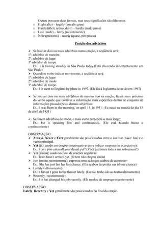 o
o
o
o

Outros possuem duas formas, mas seus significados são diferentes:
High (alto) – haghly (em alto grau)
Hard (difícil, árduo, duro) – hardly (mal; quase)
Late (tarde) – lately (recentemente)
Near (próximo) - nearly (quase, por pouco)
Posição dos Advérbios

Se houver dois ou mais advérbios numa oração, a seqüência será:
1º: advérbio de maneira
2º: advérbio de lugar
3º advérbio de tempo
Ex.: I is raining steadily in São Paulo today.(Está chovendo initerruptamente em
São Paulo)
Quando o verbo indicar movimento, a seqüência será:
1º: advérbio de lugar
2º: advérbio de modo
3º advérbio de tempo
Ex.: He went to England by plane in 1997. (Ele foi à Inglaterra de avião em 1997)
Se houver dois ou mais advérbios do mesmo tipo na oração, ficará mais próximo
do verbo aquele que contiver a informação mais específica dentro do conjunto de
informações passado pelos demais advérbios:
Ex.: I was Born in the morning, on april 15, in 1951. (Eu nasci na manhã do dia 15
de abril de 1951)
Se forem advérbios de modo, o mais curto precederá o mais longo:
Ex.: He is speaking low and continuously. (Ele está falando baixo e
continuamente)
OBSERVAÇÃO:
Always, Never e Ever geralmente são posicionados entre o auxiliar (have/ has) e o
verbo principal.
Yet (já); usado em orações interrogativas para indicar surpresa ou expectativa):
Ex.: Have you eaten all your desert yet? (Você já comeu toda a sua sobremesa?)
Yet (ainda); usado no final de orações negativas:
Ex. Train hasn´t arrived yet. (O tem não chegou ainda)
Just (muito recentemente); expressa uma ação que acabou de acontecer:
Ex.: She has just last her last chance. (Ela acabou de perder sua última chance)
Laterly (ultimamente):
Ex.: I haven´t gone to the theater lately. (Eu não tenho ido ao teatro ultimamente)
Recently (recentemente):
Ex.: He has changed his job recently. (Ele mudou de emprego recentemente)
OBSERVAÇÃO:
Lately, Recently e Yet geralemnte são posicionados no final da oração.

 