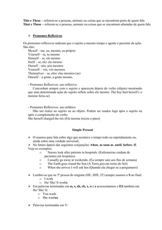 This e These – referem-se a pessoas, animais ou coisas que se encontram perto de quem fala.
That e Those – referem-se a pessoas, animais ou coisas que se encontram afastadas de quem fala.

Pronomes Reflexivos
Os pronomes reflexivos indicam que o sujeito a mesmo tempo e agente e paciente da ação.
São eles:
Myself – me, eu, mesmo, eu próprio
Yourself – tu, tu mesmo
Himself – se, ele mesmo
Itself – se, ele/ ela mesmo
Ourself – nós, nós mesmos
Yourself – vós, vós mesmos
Themselves – se, eles/ elas mesmos (as)
Oneself – a gente, a gente mesmo.
- Pronomes Reflexivos: uso reflexivo
Concordam sempre com o sujeito e aparecem depois do verbo (objeto) mostrando
que uma determinada ação do sujeito reflete sobre ele mesmo: The boy hurt herself ( o
menino feriu-se)

- Pronomes Reflexivos: uso enfático
Dão um realce ao sujeito ou ao objeto. Podem ser usados logo após o sujeito ou
após o complemento do verbo.
She herself charged the tire (Ela mesma trocou o pneu)

Simple Present
O usamos para fala sobre algo que acontece o tempo todo ou repetidamente ou,
ainda sobre uma verdade universal;
No futuro depois das seguintes conjunções: when, as soon as, until, before, if;
Veja os exemplos:
o
Nurses look after patients in hospitals. (Enfermeiras cuidam de
pacientes em hospitais)
o
I usually go away at weekends. (Eu sempre saio aos fins de semana)
o
The Earth goes round the Sun (A Terra gira em torno do Sol)
o
When she arrives I will ask her.(Quando ela chegar eu a perguntarei)
Lembre-se que na 3ª pessoa do singular (HE, SHE, IT) sempre usamos o S ao final:
o I work
o He/ She/ It works.
Em palavras terminadas em ss, s, sh, ch, x, o e z acrescentamos o ES também em
He/ She/ It:
o You wash.
o She washes.
Palavras terminadas em Y:

 