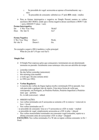 Se precedido de vogal: acrescenta-se apenas o S normalmente: say –
says.
o
Se precedido de consoante: substitui-se o Y pelo IES: study - studies
o

Para as formas interrogativa e negativa no Simple Present usamos os verbos
auxiliares DO/ DOES, sendo que a forma negativa desses auxliliares e DON´T (do
+ not) e DOESN’T (does + not):
Forma Interrogativa
Do
I/ We/ You/ They
Work?
Does He/ she/ It
Go?

Forma Negativa
I/ We/ You/ They
He/ she/ It

Don´t
Doesn´t

Work.
Go.

No exemplo a seguir o DO é também o verbo principal:
What do you do? ( O que você faz?)

Simple Past

o
o
o
o
o

O Simple Past expressa ações que começaram e terminaram em um determinado
momento no passado. Geralmente essas sentenças vêm com um advérbio de tempo
.
yesterday (ontem)
the day before yesterday (anteontem)
this morning (esta manhã)
a week ago ( há uma semana atrás)
in 1992 (em 1992)

Verbos Regulares:
o A maioria dos verbos da língua inglesa recebe a terminação ED no passado. Isso
vale para todo e qualquer tipo de sujetio. Uma única forma de verbo que
corresponde, em Português, ao Pretérito Perfeito, Pretérito Imperfeito e Pretéritomais- que – perfeito.
Ex. to talk (conversar) – talked
OBSERVAÇÕES:
o Aos verbos terminados em E acrescenta-se somente o D: to remove = removed; to
love = loved.
o Nos verbos terminados em Y:
- se precedido de consoante: tiras-se o Y acrescenta-se o ED: to study = studied
- se precedido de vogal: simplesmente acrescenta-se o ED: to play = played
o Nos verbos monossílabos terminados em consoante-vogal-consoante, repete-se a
última consoante antes de acrescentar o ED: to chop = chopped
EXCEÇÕES: Nos verbos terminados X e W não se repete a última consoante: to fix =
fixed.

 
