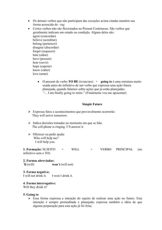 •

Os demais verbos que não participam das exceções acima citadas mantém sua
forma acrescida do –ing.
• Certos verbos não são flexionados no Present Continuous. São verbos que
geralmente indicam um estado ou condição. Alguns deles são:
agree (concordar)
believe (acreditar)
belong (pertencer)
disagree (discordar)
forget (esquecer)
hate (odiar)
have (possuir)
hear (ouvir)
hope (esperar)
know (saber)
love (amar)
•

O present do verbo TO BE (is/am/are) + going to é uma estrutura muito
usada antes do infinitivo de um verbo que expressa uma ação futura
planejada, quando falamos sobre ações que já estão planejadas:
“... I am finally going to retire.” (Finalmente vou me aposentar)

Simple Future
Expressa fatos e acontecimentos que provavelmente ocorrerão:
They will arrive tomorrow.
Indica decisões tomadas no momento em que se fala:
The cell phone is ringing. I’ll answer it.
Oferecer ou pedir ajuda:
Who will help me?
I will help you.
1. Formação: SUJEITO
infinitivo sem o TO)

+

WILL

+

VERBO

PRINCIPAL

(no

2. Formas abreviadas:
´ll (will)
won´t (will not)
3. Forma negativa:
I will not drink it.
I won’t drink it.
4. Forma interrogative:
Will they drink it?
5. Going to
Essa forma expressa a intenção do sujeito de realizar uma ação no futuro. Esta
intenção é sempre premeditada e planejada; expressa também a idéia de que
alguma preparação para esta ação já foi feita;

 