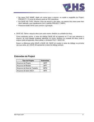 Na caixa FILE NAME, digite um nome para o arquivo, ou aceite a sugestão do Project:
      PROJECT1. O nome do arquivo pode ter 255 caracteres.
      Em SAVE AS TYPE, informe o tipo de arquivo a ser salvo, na maioria dos casos esse item
      não é alterado, pois trabalhamos com o padrão PROJECT (*MPP).
      Pressione botão SAVE para concluir a gravação.



   SAVE AS: Salva o arquivo ativo com outro nome, diretório ou unidade de disco
   Como explicado acima, a caixa de diálogo SAVE AS só aparece na 1ª vez que salvamos o
   arquivo, se você desejar qualquer alteração no nome, diretório ou unidade de disco onde o
   arquivo está armazenado, deve utilizar o comando FILE + SAVE AS.
   Essa é a diferença entre SAVE e SAVE AS, SAVE só mostra a caixa de diálogo na primeira
   vez que salva, já o SAVE AS apresenta a caixa de diálogo sempre.




Extensões do Project

            Tipo de Projeto         Extensões
    Arquivos de Projeto                .MPP
    Arquivos de Modelo                 .MPT
    Arquivos de Área de Trabalho       .MPW
    Arquivos de texto ASCII            .MPX




MS Project 2007                                                                           8
 