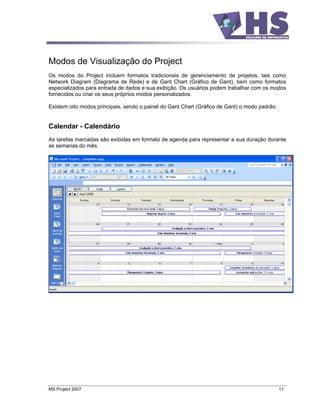 Modos de Visualização do Project
Os modos do Project incluem formatos tradicionais de gerenciamento de projetos, tais como
Network Diagram (Diagrama de Rede) e de Gant Chart (Gráfico de Gant), bem como formatos
especializados para entrada de dados e sua exibição. Os usuários podem trabalhar com os modos
fornecidos ou criar os seus próprios modos personalizados.

Existem oito modos principais, sendo o painel do Gant Chart (Gráfico de Gant) o modo padrão.


Calendar - Calendário
As tarefas marcadas são exibidas em formato de agenda para representar a sua duração durante
as semanas do mês.




MS Project 2007                                                                                11
 