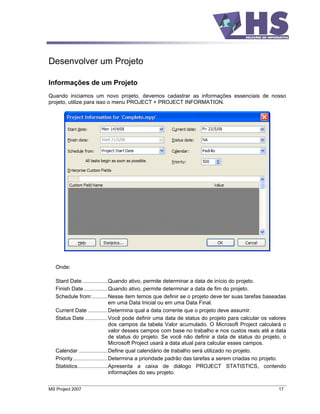 Desenvolver um Projeto

Informações de um Projeto
Quando iniciamos um novo projeto, devemos cadastrar as informações essenciais de nosso
projeto, utilize para isso o menu PROJECT + PROJECT INFORMATION.




   Onde:

   Stard Date.................Quando ativo, permite determinar a data de início do projeto.
   Finish Date................Quando ativo, permite determinar a data de fim do projeto.
   Schedule from:..........Nesse item temos que definir se o projeto deve ter suas tarefas baseadas
                                  em uma Data Inicial ou em uma Data Final.
   Current Date .............Determina qual a data corrente que o projeto deve assumir.
   Status Date ...............Você pode definir uma data de status do projeto para calcular os valores
                                  dos campos da tabela Valor acumulado. O Microsoft Project calculará o
                                  valor desses campos com base no trabalho e nos custos reais até a data
                                  de status do projeto. Se você não definir a data de status do projeto, o
                                  Microsoft Project usará a data atual para calcular esses campos.
   Calendar ...................Define qual calendário de trabalho será utilizado no projeto.
   Priority.......................Determina a prioridade padrão das tarefas a serem criadas no projeto.
   Statistics....................Apresenta a caixa de diálogo PROJECT STATISTICS, contendo
                                  informações do seu projeto.


MS Project 2007                                                                                       17
 