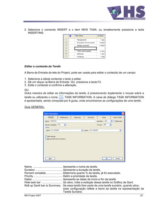 2. Selecione o comando INSERT e o item NEW TASK, ou simplesmente pressione a tecla
   INSERT/INS.




Editar o conteúdo da Tarefa

A Barra de Entrada da tela do Project, pode ser usada para editar o conteúdo de um campo.

1. Selecione a célula contendo o texto a editar.
2. Dê um clique na Barra de Entrada OU pressione a tecla F2.
3. Edite o conteúdo e confirme a alteração.
OU
Outra maneira de editar as informações da tarefa, é pressionando duplamente o mouse sobre a
tarefa ou utilizando o ícone    TASK INFORMATION. A caixa de diálogo TASK INFORMATION
é apresentada, sendo composta por 6 guias, onde encontramos as configurações de uma tarefa.

Guia GENERAL:




Name ....................................... Apresenta o nome da tarefa.
Duration .................................... Apresenta a duração da tarefa.
Percent complete...................... Determina quanto % da tarefa, já foi executado.
Priority ...................................... Defini a prioridade da tarefa.
Dates ........................................ Apresenta as datas de início e fim da tarefa.
Hide task bar ........................... Se ativo, inibe a exibição dessa tarefa no Gráfico de Gant.
Roll up Gantt bar to Summary . Se essa tarefa fizer parte de uma tarefa sumário, quando ativo,
                                                esse configuração reflete a barra da tarefa na representação da
                                                Tarefa Sumário.
MS Project 2007                                                                                            20
 