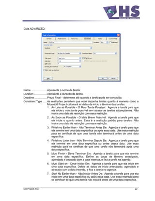 Guia ADVANCED:




Name .....................Apresenta o nome da tarefa.
Duration ..................Apresenta a duração da tarefa.
Deadline .................Prazo Final determine até quando a tarefa pode ser concluída.
Constraint Type ......As restrições permitem que você imponha limites quanto à maneira como o
                           Microsoft Project calculará as datas de início e término das tarefas:
                           1. As Late as Possible - O Mais Tarde Possível: Agenda a tarefa para que
                              ela inicie o mais tarde possível sem atrasar as tarefas subseqüentes. Não
                              insira uma data de restrição com essa restrição.
                     2. As Soon as Possible - O Mais Breve Possível: Agenda a tarefa para que
                        ela inicie o quanto antes. Essa é a restrição padrão para tarefas. Não
                        insira uma data de restrição com essa restrição.
                     3. Finish no Earlier than - Não Terminar Antes De: Agenda a tarefa para que
                        ela termine em uma data específica ou após essa data. Use essa restrição
                        para se certificar de que uma tarefa não terminará antes de uma data
                        específica.
                     4. Finish no Later than - Não Terminar Depois De: Agenda a tarefa para que
                        ela termine em uma data específica ou antes dessa data. Use essa
                        restrição para se certificar de que uma tarefa não terminará após uma
                        data específica.
                     5. Must Finish - Deve Terminar Em: Agenda a tarefa para que ela termine
                        em uma data específica. Define as datas de término antecipado,
                        agendado e atrasado com a data inserida, e fixa a tarefa na agenda.
                     6. Must Start on - Deve Iniciar Em: Agenda a tarefa para que ela inicie em
                        uma data específica. Define as datas de início antecipado, agendado e
                        atrasado com a data inserida, e fixa a tarefa na agenda.
                     7. Start No Earlier than - Não Iniciar Antes De: Agenda a tarefa para que ela
                        inicie em uma data específica ou após essa data. Use essa restrição para
                        se certificar de que uma tarefa não iniciará antes de uma data específica.


MS Project 2007                                                                                    22
 