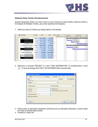 Editando Várias Tarefas Simultaneamente

Quando desejamos atribuir um valor X para um dos campos de várias tarefas, podemos utilizar a
formatação de Múltiplas Tarefas, para evitar repetitivas formatações.


1. Selecione todas as tarefas que deseja alterar a formatação.




2. Selecione o comando PROJECT e o item TASK INFORMATION, ou simplesmente o ícone
        A caixa de diálogo MULTIPLE TAS INFORMATION é apresentada:




3. Efetue todas as alterações desejadas, lembrando que as alterações efetuadas, surtiram efeito
   em todas as tarefas selecionadas.
4. Pressione o botão OK.



MS Project 2007                                                                             24
 