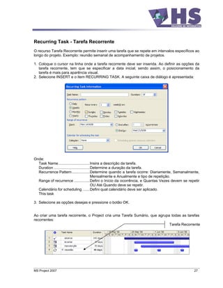 Recurring Task - Tarefa Recorrente
O recurso Tarefa Recorrente permite inserir uma tarefa que se repete em intervalos específicos ao
longo do projeto. Exemplo: reunião semanal de acompanhamento de projetos.

1. Coloque o cursor na linha onde a tarefa recorrente deve ser inserida. Ao definir as opções da
   tarefa recorrente, tem que se especificar a data inicial, sendo assim, o posicionamento da
   tarefa é mais para aparência visual.
2. Selecione INSERT e o item RECURRING TASK. A seguinte caixa de diálogo é apresentada:




Onde:
  Task Name..............................Insira a descrição da tarefa.
  Duration ..................................Determine a duração da tarefa.
  Recurrence Pattern.................Determine quando a tarefa ocorre: Diariamente, Semanalmente,
                                             Mensalmente e Anualmente e tipo de repetição.
  Range of recurrence ...............Defini o Início da ocorrência, e Quantas Vezes devem se repetir
                                             OU Até Quando deve se repetir.
  Calendário for scheduling .......Defini qual calendário deve ser aplicado.
  This task

3. Selecione as opções desejas e pressione o botão OK.


Ao criar uma tarefa recorrente, o Project cria uma Tarefa Sumário, que agrupa todas as tarefas
recorrentes:
                                                                             Tarefa Recorrente




MS Project 2007                                                                                 27
 