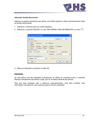 Alterando Tarefas Recorrentes

Vejamos os passos necessários para alterar uma tarefa repetitiva e afetar automaticamente todas
as tarefas subordinadas.

1. Selecione a Tarefa Sumário da Tarefa Repetitiva.
2. Selecione o comando PROJECT e o item RECURRING TASK INFORMATION, ou ícone                 .




3. Efetue as alterações e pressione o botão OK.


Importante:

Se você alterar uma das subtarefas manualmente, ao utilizar os comandos acima, a subtarefa
alterada manualmente não sofrerá a ação, pois se considera diferente das demais.

Para que essa subtarefa volte a alterar-se automaticamente, você deve modificar suas
informações manualmente, para que fique igual as demais subtarefas.




MS Project 2007                                                                             28
 