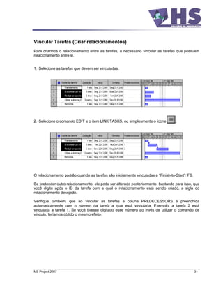 Vincular Tarefas (Criar relacionamentos)
Para criarmos o relacionamento entre as tarefas, é necessário vincular as tarefas que possuem
relacionamento entre si.


1. Selecione as tarefas que devem ser vinculadas.




2. Selecione o comando EDIT e o item LINK TASKS, ou simplesmente o ícone          .




O relacionamento padrão quando as tarefas são inicialmente vinculadas é Finish-to-Start : FS.

Se pretender outro relacionamento, ele pode ser alterado posteriormente, bastando para isso, que
você digite após o ID da tarefa com a qual o relacionamento está sendo criado, a sigla do
relacionamento desejado.

Verifique também, que ao vincular as tarefas a coluna PREDECESSORS é preenchida
automaticamente com o número da tarefa a qual está vinculada. Exemplo: a tarefa 2 está
vinculada a tarefa 1. Se você tivesse digitado esse número ao invés de utilizar o comando de
vínculo, teríamos obtido o mesmo efeito.




MS Project 2007                                                                                 31
 
