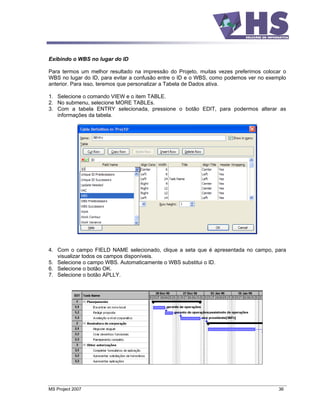 Exibindo o WBS no lugar do ID

Para termos um melhor resultado na impressão do Projeto, muitas vezes preferimos colocar o
WBS no lugar do ID, para evitar a confusão entre o ID e o WBS, como podemos ver no exemplo
anterior. Para isso, teremos que personalizar a Tabela de Dados ativa.

1. Selecione o comando VIEW e o item TABLE.
2. No submenu, selecione MORE TABLEs.
3. Com a tabela ENTRY selecionada, pressione o botão EDIT, para podermos alterar as
   informações da tabela.




4. Com o campo FIELD NAME selecionado, clique a seta que é apresentada no campo, para
   visualizar todos os campos disponíveis.
5. Selecione o campo WBS. Automaticamente o WBS substitui o ID.
6. Selecione o botão OK.
7. Selecione o botão APLLY.




MS Project 2007                                                                        36
 