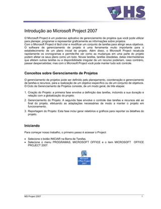 Introdução ao Microsoft Project 2007
O Microsoft Project é um poderoso aplicativo de gerenciamento de projetos que você pode utilizar
para planejar, programar e representar graficamente as informações sobre projetos.
Com o Microsoft Project é fácil criar e modificar um conjunto de tarefas para atingir seus objetivos.
O software de gerenciamento de projeto é uma ferramenta muito importante para o
estabelecimento de um plano inicial de projeto. Além disso, o Microsoft Project recalcula
rapidamente os cronogramas e permite-lhe ver como as mudanças em uma parte do projeto
podem afetar os seus plano como um todo. Novas tarefas, tarefas obsoletas, datas intermediárias
que afetam outras tarefas ou a disponibilidade irregular de um recurso poderiam, caso contrário,
passar despercebidas; mas com o Microsoft Project você pode manter tudo sob controle.


Conceitos sobre Gerenciamento de Projetos
O gerenciamento de projetos pode ser definido pelo planejamento, coordenação e gerenciamento
de tarefas e recursos, para a realização de um objetivo específico ou de um conjunto de objetivos.
O Ciclo de Gerenciamento de Projetos consiste, de um modo geral, de três etapas:

1. Criação do Projeto: a primeira fase envolve a definição das tarefas, incluindo a sua duração e
   relação com a globalização do projeto.
2. Gerenciamento do Projeto: A segunda fase envolve o controle das tarefas e recursos até ao
   final do projeto, efetuando as adaptações necessárias de modo a manter o projeto em
   funcionamento.
3. Reportagem do Projeto: Esta fase inclui gerar relatórios e gráficos para reportar os detalhes do
   projeto.



Iniciando
Para começar nosso trabalho, o primeiro passo é acessar o Project:

   Selecione o botão INICIAR na Barra de Tarefas.
   Selecione o menu PROGRAMAS, MICROSOFT OFFICE e o item MICROSOFT                          OFFICE
   PROJECT 2007.




MS Project 2007                                                                                   1
 