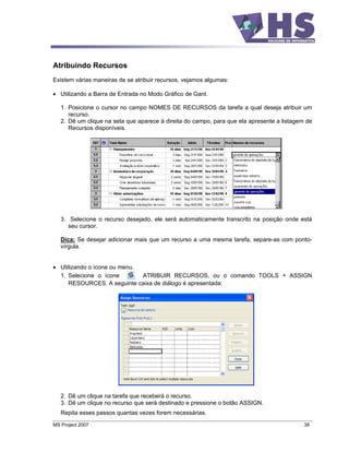 Atribuindo Recursos
Existem várias maneiras de se atribuir recursos, vejamos algumas:

   Utilizando a Barra de Entrada no Modo Gráfico de Gant.

   1. Posicione o cursor no campo NOMES DE RECURSOS da tarefa a qual deseja atribuir um
      recurso.
   2. Dê um clique na seta que aparece à direita do campo, para que ela apresente a listagem de
      Recursos disponíveis.




   3. Selecione o recurso desejado, ele será automaticamente transcrito na posição onde está
      seu cursor.

   Dica: Se desejar adicionar mais que um recurso a uma mesma tarefa, separe-as com ponto-
   vírgula.


   Utilizando o ícone ou menu.
   1. Selecione o ícone        ATRIBUIR RECURSOS, ou o comando TOOLS + ASSIGN
      RESOURCES. A seguinte caixa de diálogo é apresentada:




   2. Dê um clique na tarefa que receberá o recurso.
   3. Dê um clique no recurso que será destinado e pressione o botão ASSIGN.
   Repita esses passos quantas vezes forem necessárias.
MS Project 2007                                                                             38
 