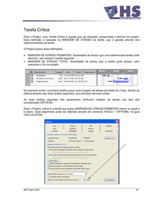 Tarefa Crítica
Para o Project, uma Tarefa Crítica é aquela que, se atrasada, compromete o término do projeto.
Essa definição é baseada na MARGEM DE ATRASO da tarefa, que é gerada através dos
relacionamentos da tarefa.

O Project possui duas definições:

    MARGEM DE ATRASO PERMITIDA: Quantidade de tempo que uma determinada tarefa pode
    demorar, sem atrasar a tarefa seguinte.
    MARGEM DE ATRASO TOTAL: Quantidade de tempo que a tarefa pode atrasar, sem
    prejudicar o fim do projeto.




No exemplo acima, a primeira tarefa possui uma margem de atraso permitida de 2 dias, devido ao
relacionamento das duas tarefas seguintes, que precisam terminar juntas.

As duas tarefas seguintes não apresentam nenhuma margem de atraso, por isso são
consideradas CRÍTICAS.

Para o Project, crítica é a tarefa que possui MARGEM DE ATRASO PERMITIDA menor ou igual a
0 (zero). Esse argumento pode ser alterado através do comando TOOLS + OPTIONS, na guia
CALCULATION:




MS Project 2007                                                                            40
 