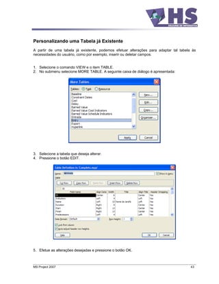 Personalizando uma Tabela já Existente
A partir de uma tabela já existente, podemos efetuar alterações para adaptar tal tabela às
necessidades do usuário, como por exemplo, inserir ou deletar campos.


1. Selecione o comando VIEW e o item TABLE.
2. No submenu selecione MORE TABLE. A seguinte caixa de diálogo é apresentada:




3. Selecione a tabela que deseja alterar.
4. Pressione o botão EDIT.




5. Efetue as alterações desejadas e pressione o botão OK.



MS Project 2007                                                                        43
 