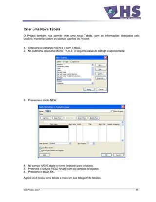 Criar uma Nova Tabela
O Project também nos permitir criar uma nova Tabela, com as informações desejadas pelo
usuário, mantendo assim as tabelas padrões do Project.


1. Selecione o comando VIEW e o item TABLE.
2. No submenu selecione MORE TABLE. A seguinte caixa de diálogo é apresentada:




3. Pressione o botão NEW.




4. No campo NAME digite o nome desejado para a tabela.
5. Preencha a coluna FIELD NAME com os campos desejados.
6. Pressione o botão OK.

Agora você possui uma tabela a mais em sua listagem de tabelas.



MS Project 2007                                                                    44
 