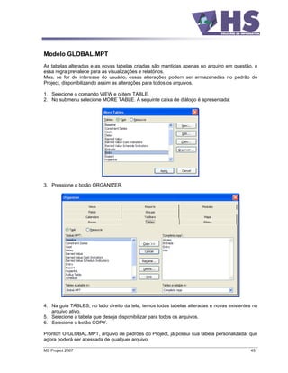 Modelo GLOBAL.MPT
As tabelas alteradas e as novas tabelas criadas são mantidas apenas no arquivo em questão, e
essa regra prevalece para as visualizações e relatórios.
Mas, se for do interesse do usuário, essas alterações podem ser armazenadas no padrão do
Project, disponibilizando assim as alterações para todos os arquivos.

1. Selecione o comando VIEW e o item TABLE.
2. No submenu selecione MORE TABLE. A seguinte caixa de diálogo é apresentada:




3. Pressione o botão ORGANIZER.




4. Na guia TABLES, no lado direito da tela, temos todas tabelas alteradas e novas existentes no
   arquivo ativo.
5. Selecione a tabela que deseja disponibilizar para todos os arquivos.
6. Selecione o botão COPY.

Pronto!! O GLOBAL.MPT, arquivo de padrões do Project, já possui sua tabela personalizada, que
agora poderá ser acessada de qualquer arquivo.

MS Project 2007                                                                             45
 