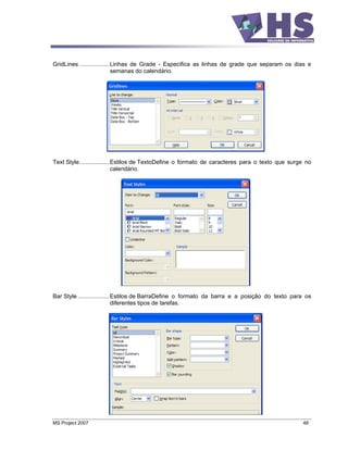GridLines .................. Linhas de Grade - Especifica as linhas de grade que separam os dias e
                             semanas do calendário.




Text Style.................. Estilos de TextoDefine o formato de caracteres para o texto que surge no
                             calendário.




Bar Style ................... Estilos de BarraDefine o formato da barra e a posição do texto para os
                              diferentes tipos de tarefas.




MS Project 2007                                                                                  48
 
