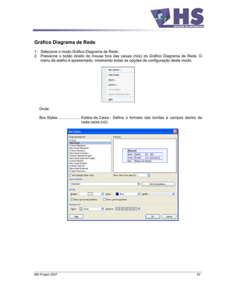 Gráfico Diagrama de Rede
1. Selecione o modo Gráfico Diagrama de Rede.
2. Pressione o botão direito do mouse fora das caixas (nós) do Gráfico Diagrama de Rede. O
   menu de atalho é apresentado, mostrando todas as opções de configuração deste modo:




   Onde:

   Box Styles .................... Estilos de Caixa - Define o formato das bordas e campos dentro de
                                   cada caixa (nó).




MS Project 2007                                                                                 53
 