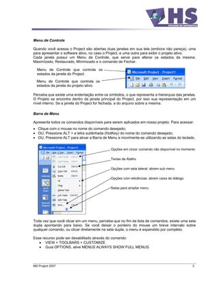 Menu de Controle

Quando você acessa o Project são abertas duas janelas em sua tela (embora não pareça), uma
para apresentar o software ativo, no caso o Project, e uma outra para exibir o projeto ativo.
Cada janela possui um Menu de Controle, que serve para alterar os estados da mesma:
Maximizado, Restaurado, Minimizado e o comando de Fechar.

  Menu de Controle que controla os
  estados da janela do Project.

  Menu de Controle que controla os
  estados da janela do projeto ativo.

Perceba que existe uma endentação entre os símbolos, o que representa a hierarquia das janelas.
O Projeto se encontra dentro da janela principal do Project, por isso sua representação em um
nível interno. Se a janela do Project for fechada, a do arquivo sobre a mesma.

Barra de Menu

Apresenta todos os comandos disponíveis para serem aplicados em nosso projeto. Para acessar:
   Clique com o mouse no nome do comando desejado;
   OU, Pressione ALT + a letra sublinhada (HotKey) do nome do comando desejado;
   OU, Pressione ALT para ativar a Barra de Menu e movimente-se utilizando as setas do teclado


                                             Opções em cinza: comando não disponível no momento

                                             Teclas de Atalho

                                             Opções com seta lateral: abrem sub menu

                                             Opções com reticências: abrem caixa de diálogo

                                             Setas para ampliar menu




Toda vez que você clicar em um menu, perceba que no fim da lista de comandos, existe uma seta
dupla apontando para baixo. Se você deixar o ponteiro do mouse um breve intervalo sobre
qualquer comando, ou clicar diretamente na seta dupla, o menu é expandido por completo.

Esse recurso pode ser desabilitado através do comando:
       VIEW + TOOLBARS + CUSTOMIZE
       Guia OPTIONS, ative MENUS ALWAYS SHOW FULL MENUS.




MS Project 2007                                                                               3
 