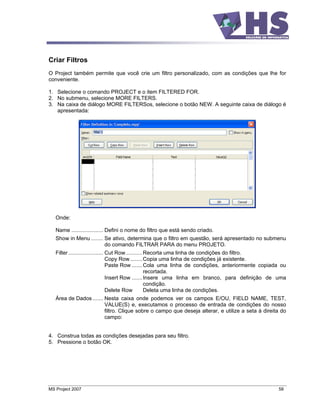 Criar Filtros
O Project também permite que você crie um filtro personalizado, com as condições que lhe for
conveniente.

1. Selecione o comando PROJECT e o item FILTERED FOR.
2. No submenu, selecione MORE FILTERS.
3. Na caixa de diálogo MORE FILTERSos, selecione o botão NEW. A seguinte caixa de diálogo é
   apresentada:




   Onde:

   Name ..................... Defini o nome do filtro que está sendo criado.
   Show in Menu ........ Se ativo, determina que o filtro em questão, será apresentado no submenu
                         do comando FILTRAR PARA do menu PROJETO.
   Filter ....................... Cut Row........... Recorta uma linha de condições do filtro.
                                  Copy Row ........ Copia uma linha de condições já existente.
                                  Paste Row ....... Cola uma linha de condições, anteriormente copiada ou
                                                     recortada.
                                  Insert Row ....... Insere uma linha em branco, para definição de uma
                                                     condição.
                                  Delete Row         Deleta uma linha de condições.
   Área de Dados ....... Nesta caixa onde podemos ver os campos E/OU, FIELD NAME, TEST,
                         VALUE(S) e, executamos o processo de entrada de condições do nosso
                         filtro. Clique sobre o campo que deseja alterar, e utilize a seta à direita do
                         campo:


4. Construa todas as condições desejadas para seu filtro.
5. Pressione o botão OK.




MS Project 2007                                                                                      58
 