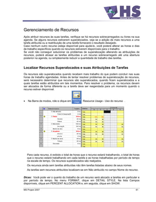 Gerenciamento de Recursos
Após atribuir recursos às suas tarefas, verifique se há recursos sobrecarregados ou livres na sua
agenda. Se alguns recursos estiverem superalocados, veja se a adição de mais recursos a uma
tarefa atribuída ou a reatribuição de uma tarefa fornecerá o resultado desejado.
Caso nenhum outro recurso esteja disponível para ajudá-lo, você poderá alterar as horas e dias
de trabalho específicos quando os recursos estiverem disponíveis para o trabalho.
Se você não conseguir solucionar os problemas de superalocação alterando as atribuições de
recursos, poderá atrasar as tarefas atribuídas a um recurso sobrecarregado até uma abertura
posterior na agenda, ou simplesmente reduzir a quantidade de trabalho das tarefas.


Localizar Recursos Superalocados e suas Atribuições de Tarefas
Os recursos são superalocados quando recebem mais trabalho do que podem concluir nas suas
horas de trabalho agendadas. Antes de tentar resolver problemas de superalocação de recursos,
será necessário determinar que recursos são superalocados, quando ficam superalocados e a
quais tarefas estão atribuídos em tais momentos. Para resolver o problema, os recursos devem
ser alocados de forma diferente ou a tarefa deve ser reagendada para um momento quando o
recurso estiver disponível.



    Na Barra de modos, role e clique em           Resource Usage - Uso do recurso .




   Para cada recurso, é exibido o total de horas que o recurso estará trabalhando, o total de horas
   que o recurso estará trabalhando em cada tarefa e as horas trabalhadas por período de tempo
   na escala de tempo. Os recursos superalocados são realçados.
   Os recursos ainda sem tarefas atribuídas não têm tarefas listadas abaixo de seus nomes.
   As tarefas sem recursos atribuídos localizam-se em Não atribuído no campo Nome do recurso.

Dicas: Você pode ver o quanto do trabalho de um recurso será alocado a tarefas em particular e
por período de tempo. No menu FORMAT, clique em DETAIL STYLE. Na lista Campos
disponíveis, clique em PERCENT ALLOCATION e, em seguida, clique em SHOW.

MS Project 2007                                                                                61
 
