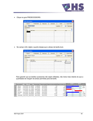 Clique na guia PREDECESSORS.




    No campo LAG, digite o quanto deseja que o atraso da tarefa dure.




   Para garantir que as tarefas sucessoras não sejam afetadas, não insira mais retardo do que a
   quantidade de margem de atraso permitida para tal tarefa.




MS Project 2007                                                                             65
 
