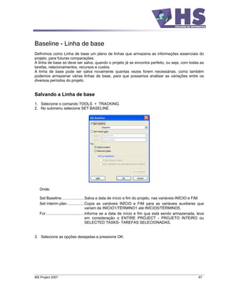 Baseline - Linha de base
Definimos como Linha de base um plano de linhas que armazena as informações essenciais do
projeto, para futuras comparações.
A linha de base só deve ser salva, quando o projeto já se encontra perfeito, ou seja, com todas as
tarefas, relacionamentos, recursos e custos.
A linha de base pode ser salva novamente quantas vezes forem necessárias, como também
podemos armazenar várias linhas de base, para que possamos analisar as variações entre os
diversos períodos do projeto.


Salvando a Linha de base
1. Selecione o comando TOOLS + TRACKING.
2. No submenu selecione SET BASELINE.




   Onde:

   Set Baseline.....................Salva a data de início e fim do projeto, nas variáveis INÍCIO e FIM.
   Set ínterim plan................Copia as variáveis INÍCIO e FIM para as variáveis auxiliares que
                                          variam de INÍCIO1/TÉRMINO1 até INÍCIO5/TÉRMINO5.
   For....................................Informa se a data de início e fim que está sendo armazenada, leva
                                          em consideração o ENTIRE PROJECT - PROJETO INTEIRO ou
                                          SELECTED TASKS- TAREFAS SELECIONADAS.


3. Selecione as opções desejadas e pressione OK.




MS Project 2007                                                                                        67
 