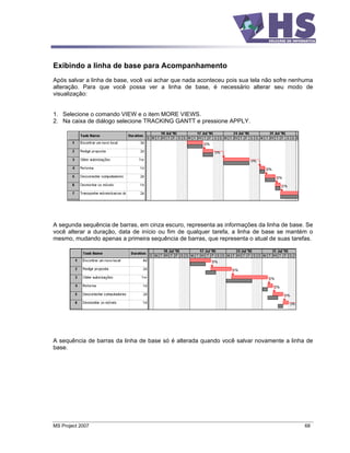 Exibindo a linha de base para Acompanhamento
Após salvar a linha de base, você vai achar que nada aconteceu pois sua tela não sofre nenhuma
alteração. Para que você possa ver a linha de base, é necessário alterar seu modo de
visualização:


1. Selecione o comando VIEW e o item MORE VIEWS.
2. Na caixa de diálogo selecione TRACKING GANTT e pressione APPLY.




A segunda sequência de barras, em cinza escuro, representa as informações da linha de base. Se
você alterar a duração, data de início ou fim de qualquer tarefa, a linha de base se mantém o
mesmo, mudando apenas a primeira sequência de barras, que representa o atual de suas tarefas.




A sequência de barras da linha de base só é alterada quando você salvar novamente a linha de
base.




MS Project 2007                                                                            68
 