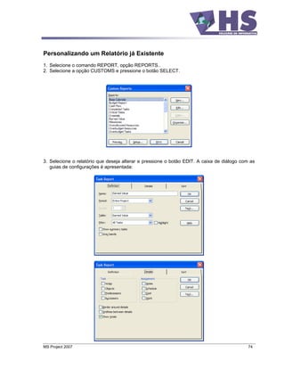 Personalizando um Relatório já Existente
1. Selecione o comando REPORT, opção REPORTS..
2. Selecione a opção CUSTOMS e pressione o botão SELECT.




3. Selecione o relatório que deseja alterar e pressione o botão EDIT. A caixa de diálogo com as
   guias de configurações é apresentada:




MS Project 2007                                                                             74
 