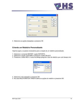 4. Selecione as opções desejadas e pressione OK



Criando um Relatório Personalizado
Vejamos agora, os passos necessários para a criação de um relatório personalizado.

1. Selecione o comando REPORT, opção REPORTS..
2. Selecione a opção CUSTOMS e pressione o botão SELECT.
3. Pressione o botão NEW. A caixa de diálogo pergunta o tipo de relatório que você deseja criar:




4. Selecione o tipo desejado e pressione OK.
5. Na caixa RELATÓRIO DA TAREFA defina as opções do relatório e pressione OK.




MS Project 2007                                                                               75
 