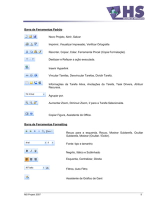 Barra de Ferramentas Padrão

                  Novo Projeto, Abrir, Salvar

                  Imprimir, Visualizar Impressão, Verificar Ortografia

                  Recortar, Copiar, Colar, Ferramenta Pincel (Copia Formatação)

                  Desfazer e Refazer a ação executada.


                  Inserir Hyperlink

                  Vincular Tarefas, Desvincular Tarefas, Dividir Tarefa.


                  Informações da Tarefa Ativa, Anotações da Tarefa, Task Drivers, Atribuir
                  Recursos.


                  Agrupar por.

                  Aumentar Zoom, Diminuir Zoom, Ir para a Tarefa Selecionada.



                  Copiar Figura, Assistente do Office.


Barra de Ferramentas Formatting


                                 Recuo para a esquerda, Recuo, Mostrar Subtarefa, Ocultar
                                 Subtarefa, Mostrar (Ocultar / Exibir).

                                 Fonte: tipo e tamanho


                                 Negrito, Itálico e Sublinhado

                                 Esquerda, Centralizar, Direita


                                 Filtros, Auto Filtro


                                 Assistente de Gráfico de Gant




MS Project 2007                                                                         5
 