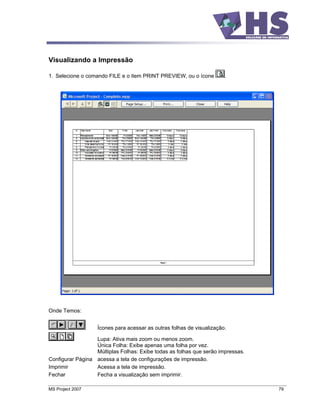 Visualizando a Impressão

1. Selecione o comando FILE e o item PRINT PREVIEW, ou o ícone         .




Onde Temos:


                   Ícones para acessar as outras folhas de visualização.

                  Lupa: Ativa mais zoom ou menos zoom.
                  Única Folha: Exibe apenas uma folha por vez.
                  Múltiplas Folhas: Exibe todas as folhas que serão impressas.
Configurar Página acessa a tela de configurações de impressão.
Imprimir          Acessa a tela de impressão.
Fechar            Fecha a visualização sem imprimir.

MS Project 2007                                                                  79
 