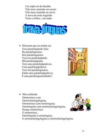 Um triplo nó de barulho
Três trens sumindo no escuro
Três trens sumindo na curva
A treva da noite tragando
Trens e trilhos , trovoada.
• Disseram que na minha rua
Tem paralelepípedo feito
De paralelogramos.
Seis paralelogramos
Tem um paralelepípedo.
Mil paralelepípedos
Tem uma paralelepípedovia.
Uma paralelepípedovia
Tem mil paralelogramos.
Então uma paralelepípedovia
É uma paralelogramolândia?
• Não confunda
Ornitorrinco com
Otorrinolaringologista,
Ornitorrinco com ornitologista,
Ornitologista com otorrinolaringologista,
Porque ornitorrinco
É ornitorrinco,
Ornitologista é ornitologista,
E otorrinolaringologista é otorrinolaringologista.
10
 