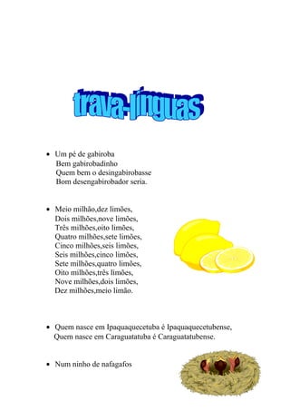 • Um pé de gabiroba
Bem gabirobadinho
Quem bem o desingabirobasse
Bom desengabirobador seria.
• Meio milhão,dez limões,
Dois milhões,nove limões,
Três milhões,oito limões,
Quatro milhões,sete limões,
Cinco milhões,seis limões,
Seis milhões,cinco limões,
Sete milhões,quatro limões,
Oito milhões,três limões,
Nove milhões,dois limões,
Dez milhões,meio limão.
• Quem nasce em Ipaquaquecetuba é Ipaquaquecetubense,
Quem nasce em Caraguatatuba é Caraguatatubense.
• Num ninho de nafagafos
11
 