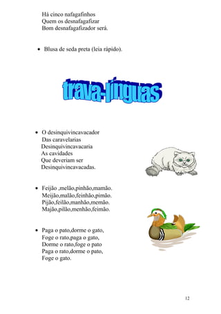 Há cinco nafagafinhos
Quem os desnafagafizar
Bom desnafagafizador será.
• Blusa de seda preta (leia rápido).
• O desinquivincavacador
Das caravelarias
Desinquivincavacaria
As cavidades
Que deveriam ser
Desinquivincavacadas.
• Feijão ,melão,pinhão,mamão.
Meijão,malão,feinhão,pimão.
Pijão,feilão,manhão,memão.
Majão,pilão,menhão,feimão.
• Paga o pato,dorme o gato,
Foge o rato,paga o gato,
Dorme o rato,foge o pato
Paga o rato,dorme o pato,
Foge o gato.
12
 