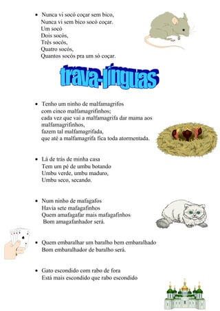 • Nunca vi socó coçar sem bico,
Nunca vi sem bico socó coçar.
Um socó
Dois socós,
Três socós,
Quatro socós,
Quantos socós pra um só coçar.
• Tenho um ninho de malfamagrifos
com cinco malfamagrifinhos;
cada vez que vai a malfamagrifa dar mama aos
malfamagrifinhos,
fazem tal malfamagrifada,
que até a malfamagrifa fica toda atormentada.
• Lá de trás de minha casa
Tem um pé de umbu botando
Umbu verde, umbu maduro,
Umbu seco, secando.
• Num ninho de mafagafos
Havia sete mafagafinhos
Quem amafagafar mais mafagafinhos
Bom amagafanhador será.
• Quem embaralhar um baralho bem embaralhado
Bom embaralhador de baralho será.
• Gato escondido com rabo de fora
Está mais escondido que rabo escondido
13
 