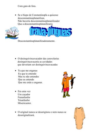 Com gato de fora.
• Se o bispo de Constantinopla a quisesse
desconstantinoplatanilizar,
Não haveria desconstantinoplatanilizador
Que a desconstantinoplatanilizaria
Desconstantinoplatanilizadoramente.
• O desinquivincavacador das caravelarias
desinquivincavacaria as cavidades
que deveriam ser desinquivincavacadas
• Tu que me enganas
Eu que te entendo
Mas tu não entendes
Que eu entendo
Que me estás a enganar.
• Era uma vez
Um caçador
Furunfunfor
Triunfunfor
Misericuntor.
• O original nunca se desoriginou e nem nunca se
desoriginalizará.
14
 