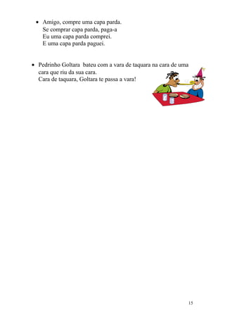• Amigo, compre uma capa parda.
Se comprar capa parda, paga-a
Eu uma capa parda comprei.
E uma capa parda paguei.
• Pedrinho Goltara bateu com a vara de taquara na cara de uma
cara que riu da sua cara.
Cara de taquara, Goltara te passa a vara!
15
 