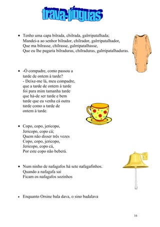 • Tenho uma capa bilrada, chilrada, galrripatalhada;
Mandei-a ao senhor bilrador, chilrador, galrripatalhador,
Que ma bilrasse, chilrasse, galrripatalhasse,
Que eu lhe pagaria bilraduras, chilraduras, galrripatalhaduras.
• -Ó compadre, como passou a
tarde de ontem à tarde?
- Deixe-me lá, meu compadre,
que a tarde de ontem à tarde
foi para mim tamanha tarde
que há-de ser tarde e bem
tarde que eu venha cá outra
tarde como a tarde de
ontem à tarde.
• Copo, copo, jericopo,
Jericopo, copo cá;
Quem não disser três vezes
Copo, copo, jericopo,
Jericopo, copo cá,
Por este copo não beberá.
• Num ninho de nafagafos há sete nafagafinhos.
Quando a nafagafa sai
Ficam os nafagafos sozinhos
• Enquanto Orsine bala dava, o sino badalava
16
 