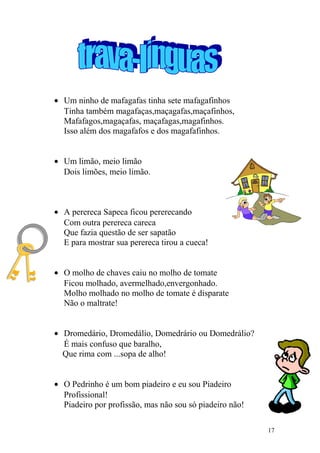 • Um ninho de mafagafas tinha sete mafagafinhos
Tinha também magafaças,maçagafas,maçafinhos,
Mafafagos,magaçafas, maçafagas,magafinhos.
Isso além dos magafafos e dos magafafinhos.
• Um limão, meio limão
Dois limões, meio limão.
• A perereca Sapeca ficou pererecando
Com outra perereca careca
Que fazia questão de ser sapatão
E para mostrar sua perereca tirou a cueca!
• O molho de chaves caiu no molho de tomate
Ficou molhado, avermelhado,envergonhado.
Molho molhado no molho de tomate é disparate
Não o maltrate!
• Dromedário, Dromedálio, Domedrário ou Domedrálio?
É mais confuso que baralho,
Que rima com ...sopa de alho!
• O Pedrinho é um bom piadeiro e eu sou Piadeiro
Profissional!
Piadeiro por profissão, mas não sou só piadeiro não!
17
 