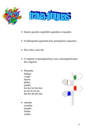 • Quatro guardas esquálidos guardam a esquadra.
• O delinquente aguentará dois quinquênios sequentes.
• Paca tuba, cutia não
• O original se desoriginalizou com a desoriginalização
dos originais.
• Mananha
badaga
vazaja
lararra
plabra
quabra
kra kre kri kro kru
tra tre tri tro tru
dra dre dri dro dru
• strambo
scrambo
mambo
lambo
rambo
18
 