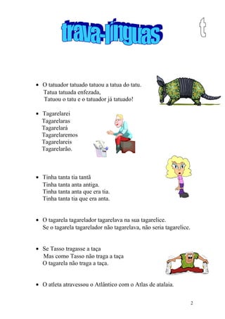 • O tatuador tatuado tatuou a tatua do tatu.
Tatua tatuada enfezada,
Tatuou o tatu e o tatuador já tatuado!
• Tagarelarei
Tagarelaras
Tagarelará
Tagarelaremos
Tagarelareis
Tagarelarão.
• Tinha tanta tia tantã
Tinha tanta anta antiga.
Tinha tanta anta que era tia.
Tinha tanta tia que era anta.
• O tagarela tagarelador tagarelava na sua tagarelice.
Se o tagarela tagarelador não tagarelava, não seria tagarelice.
• Se Tasso tragasse a taça
Mas como Tasso não traga a taça
O tagarela não traga a taça.
• O atleta atravessou o Atlântico com o Atlas de atalaia.
2
 