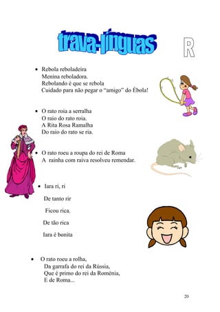 • Rebola reboladeira
Menina reboladora.
Rebolando é que se rebola
Cuidado para não pegar o “amigo” do Ébola!
• O rato roia a serralha
O raio do rato roia.
A Rita Rosa Ramalha
Do raio do rato se ria.
• O rato roeu a roupa do rei de Roma
A rainha com raiva resolveu remendar.
• Iara ri, ri
De tanto rir
Ficou rica.
De tão rica
Iara é bonita
• O rato roeu a rolha,
Da garrafa do rei da Rússia,
Que é primo do rei da Roménia,
E de Roma...
20
 