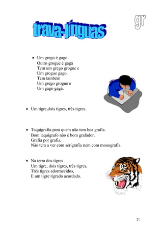 • Um grego é gago
Outro grogue é gagá
Tem um grego grogue e
Um grogue gago.
Tem também
Um grego grogue e
Um gago gagá.
• Um tigre,dois tigres, três tigres.
• Taquigrafia para quem não tem boa grafia.
Bom taquígrafo não é bom grafador.
Grafia por grafia,
Não tem a ver com serigrafia nem com monografia.
• Na terra dos tigres
Um tigre, dois tigres, três tigres,
Três tigres adormecidos,
E um tigre tigrado acordado.
21
 