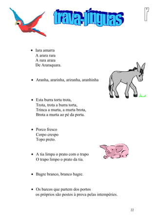 • Iara amarra
A arara rara
A rara arara
De Araraquara.
• Aranha, ararinha, ariranha, aranhinha
• Esta burra torta trota,
Trota, trota a burra torta,
Trinca a murta, a murta brota,
Brota a murta ao pé da porta.
• Porco fresco
Corpo crespo
Topo preto.
• A tia limpa o prato com o trapo
O trapo limpo o prato da tia.
• Bagre branco, branco bagre.
• Os barcos que partem dos portos
os próprios são postos à prova pelas intempéries.
22
 