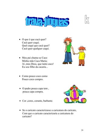 • O que é que cacá quer?
Cacá quer caqui.
Qual caqui que cacá quer?
Cacá quer qualquer caqui.
• Meu pai chama-se Caco
Minha mãe Caca Maria;
Ai ,meu Deus, que tanto caco!
Eu sou filho da cacaria...
• Como pouco coco como
Pouco coco compro.
• O padre pouca capa tem ,
pouca capa compra.
• Cor ,cores, corante, barbante.
• Se o caricato caracterizasse a caricatura do caricato,
Com que o caricato caracterizaria a caricatura do
caricato?
24
 