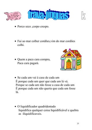 • Porco seco ,corpo crespo.
• Fui ao mar colher cordões,vim do mar cordões
colhi.
• Quem a paca cara compra,
Paca cara pagará.
• Se cada um vai à casa de cada um
É porque cada um quer que cada um lá vá.
Porque se cada um não fosse a casa de cada um
É porque cada um não queria que cada um fosse
lá.
• O liquidificador quadridentado
liquidifica qualquer coisa liquidificável e quebra
as iliquidificaveis.
25
 